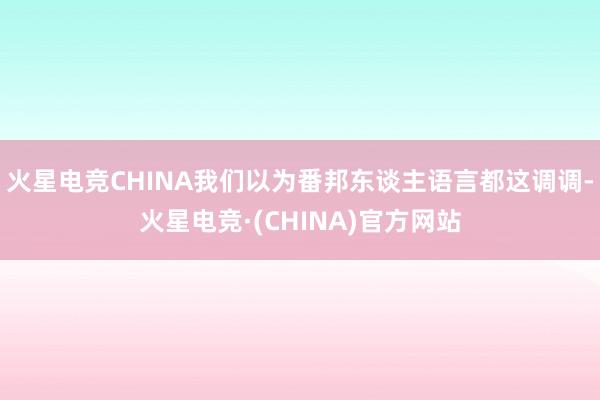 火星电竞CHINA我们以为番邦东谈主语言都这调调-火星电竞·(CHINA)官方网站