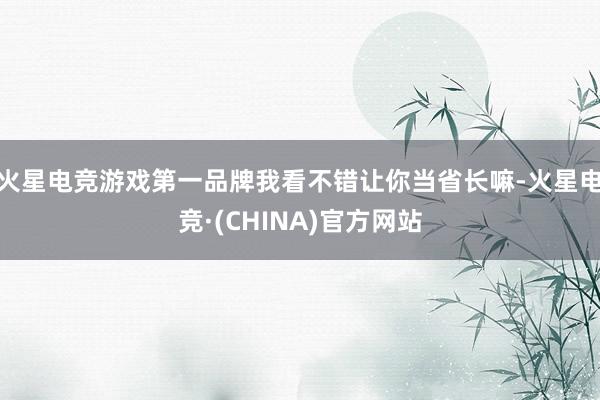 火星电竞游戏第一品牌我看不错让你当省长嘛-火星电竞·(CHINA)官方网站