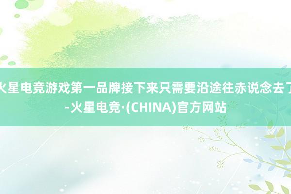 火星电竞游戏第一品牌接下来只需要沿途往赤说念去了-火星电竞·(CHINA)官方网站