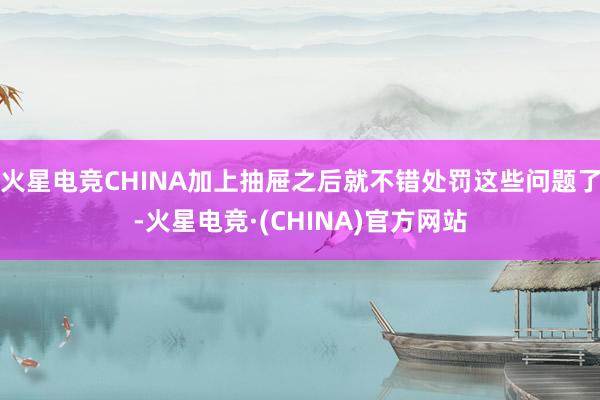 火星电竞CHINA加上抽屉之后就不错处罚这些问题了-火星电竞·(CHINA)官方网站