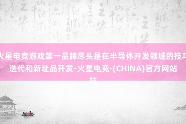 火星电竞游戏第一品牌尽头是在半导体开发领域的技巧迭代和新址品开发-火星电竞·(CHINA)官方网站