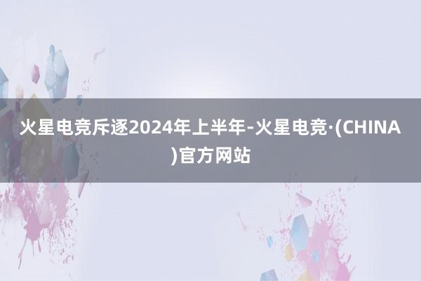 火星电竞斥逐2024年上半年-火星电竞·(CHINA)官方网站