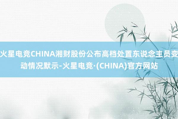 火星电竞CHINA湘财股份公布高档处置东说念主员变动情况默示-火星电竞·(CHINA)官方网站