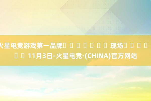 火星电竞游戏第一品牌							现场							11月3日-火星电竞·(CHINA)官方网站