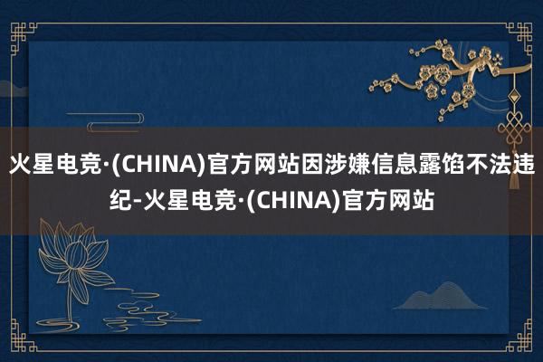 火星电竞·(CHINA)官方网站因涉嫌信息露馅不法违纪-火星电竞·(CHINA)官方网站