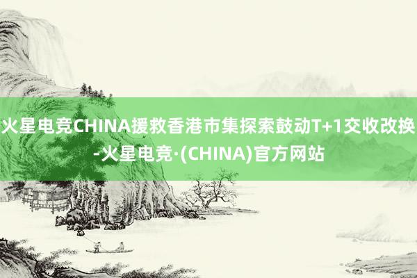 火星电竞CHINA援救香港市集探索鼓动T+1交收改换-火星电竞·(CHINA)官方网站