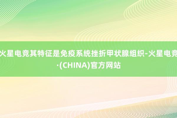 火星电竞其特征是免疫系统挫折甲状腺组织-火星电竞·(CHINA)官方网站