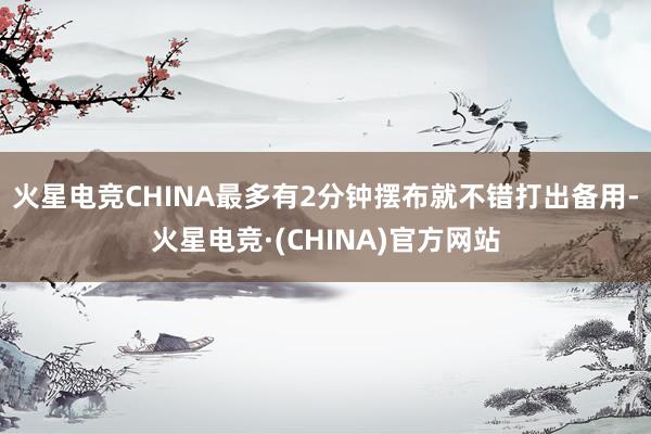 火星电竞CHINA最多有2分钟摆布就不错打出备用-火星电竞·(CHINA)官方网站