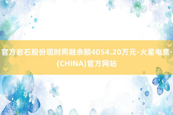 官方岩石股份现时两融余额4054.20万元-火星电竞·(CHINA)官方网站