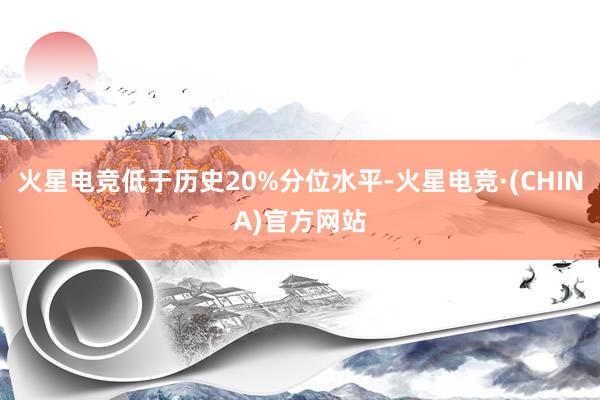 火星电竞低于历史20%分位水平-火星电竞·(CHINA)官方网站
