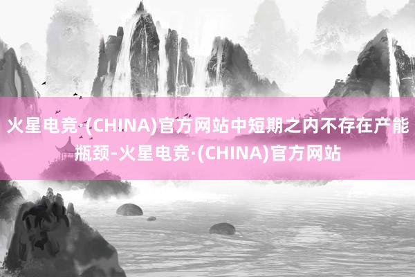 火星电竞·(CHINA)官方网站中短期之内不存在产能瓶颈-火星电竞·(CHINA)官方网站