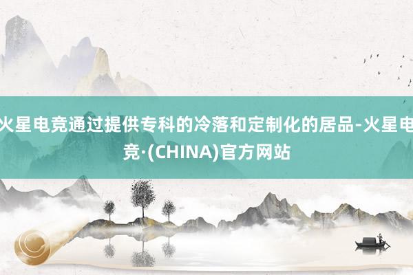 火星电竞通过提供专科的冷落和定制化的居品-火星电竞·(CHINA)官方网站