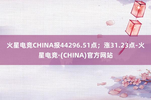 火星电竞CHINA报44296.51点；涨31.23点-火星电竞·(CHINA)官方网站