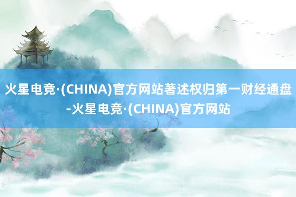 火星电竞·(CHINA)官方网站著述权归第一财经通盘-火星电竞·(CHINA)官方网站