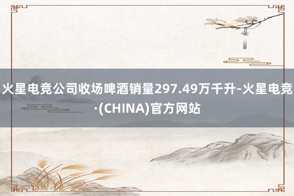 火星电竞公司收场啤酒销量297.49万千升-火星电竞·(CHINA)官方网站