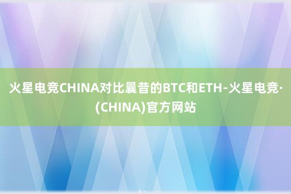 火星电竞CHINA对比曩昔的BTC和ETH-火星电竞·(CHINA)官方网站
