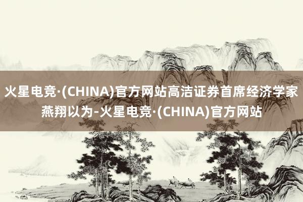 火星电竞·(CHINA)官方网站高洁证券首席经济学家燕翔以为-火星电竞·(CHINA)官方网站