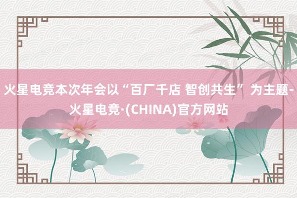 火星电竞本次年会以“百厂千店 智创共生” 为主题-火星电竞·(CHINA)官方网站