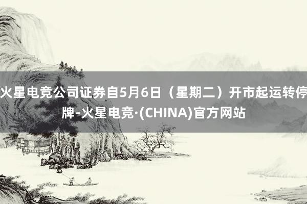 火星电竞公司证券自5月6日（星期二）开市起运转停牌-火星电竞·(CHINA)官方网站