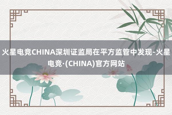 火星电竞CHINA深圳证监局在平方监管中发现-火星电竞·(CHINA)官方网站
