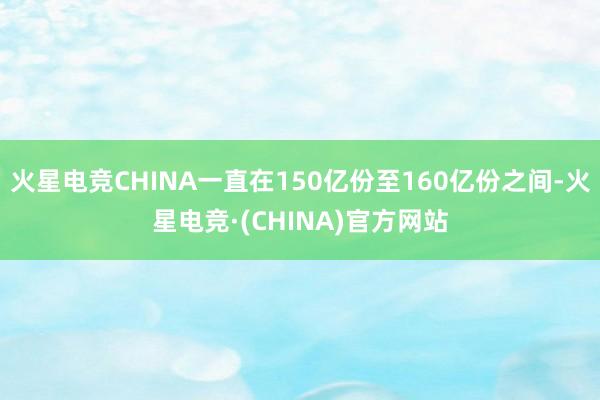 火星电竞CHINA一直在150亿份至160亿份之间-火星电竞·(CHINA)官方网站