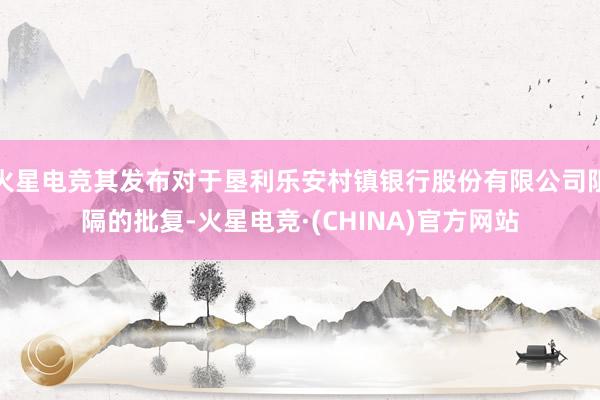 火星电竞其发布对于垦利乐安村镇银行股份有限公司阻隔的批复-火星电竞·(CHINA)官方网站