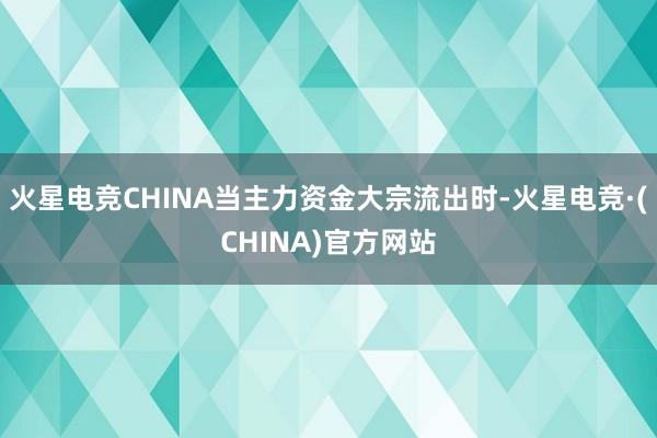 火星电竞CHINA当主力资金大宗流出时-火星电竞·(CHINA)官方网站