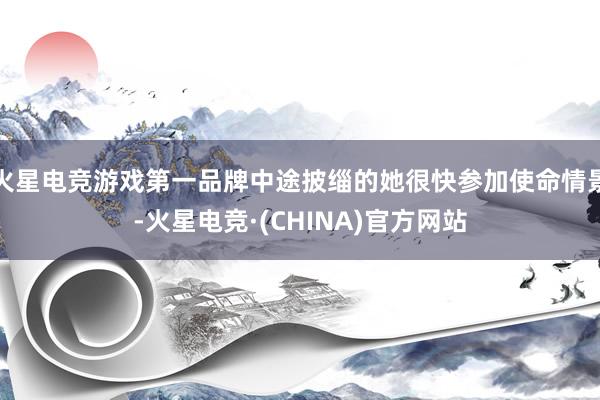 火星电竞游戏第一品牌中途披缁的她很快参加使命情景-火星电竞·(CHINA)官方网站