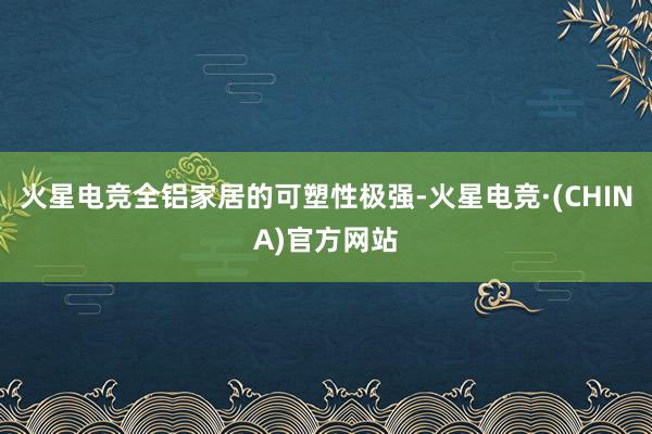 火星电竞全铝家居的可塑性极强-火星电竞·(CHINA)官方网站