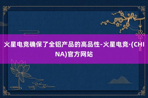火星电竞确保了全铝产品的高品性-火星电竞·(CHINA)官方网站