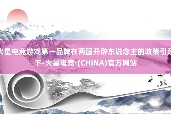 火星电竞游戏第一品牌在两国开辟东说念主的政策引颈下-火星电竞·(CHINA)官方网站