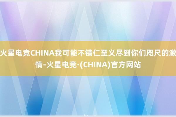 火星电竞CHINA我可能不错仁至义尽到你们咫尺的激情-火星电竞·(CHINA)官方网站