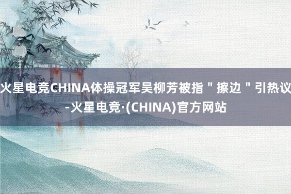 火星电竞CHINA体操冠军吴柳芳被指＂擦边＂引热议-火星电竞·(CHINA)官方网站