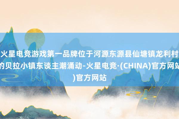 火星电竞游戏第一品牌位于河源东源县仙塘镇龙利村的贝拉小镇东谈主潮涌动-火星电竞·(CHINA)官方网站