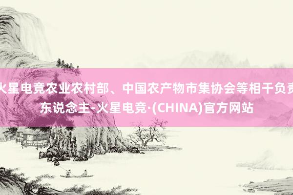 火星电竞农业农村部、中国农产物市集协会等相干负责东说念主-火星电竞·(CHINA)官方网站