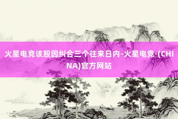 火星电竞该股因纠合三个往来日内-火星电竞·(CHINA)官方网站