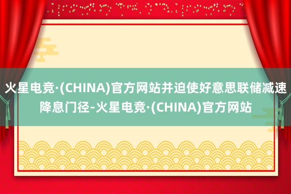 火星电竞·(CHINA)官方网站并迫使好意思联储减速降息门径-火星电竞·(CHINA)官方网站
