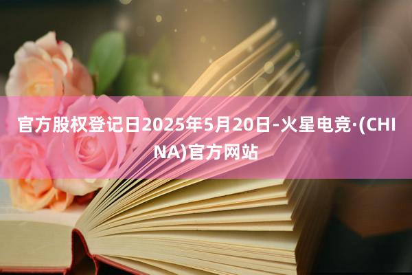 官方股权登记日2025年5月20日-火星电竞·(CHINA)官方网站