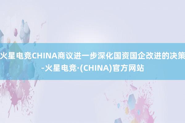 火星电竞CHINA商议进一步深化国资国企改进的决策-火星电竞·(CHINA)官方网站