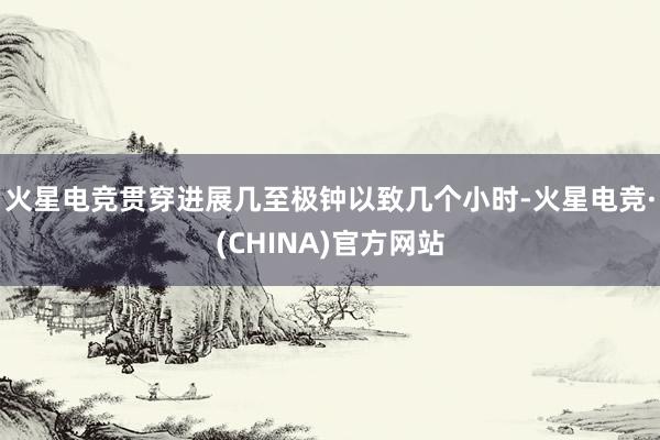 火星电竞贯穿进展几至极钟以致几个小时-火星电竞·(CHINA)官方网站