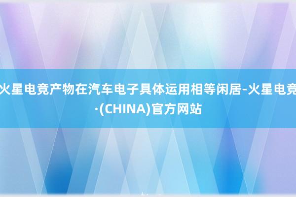 火星电竞产物在汽车电子具体运用相等闲居-火星电竞·(CHINA)官方网站