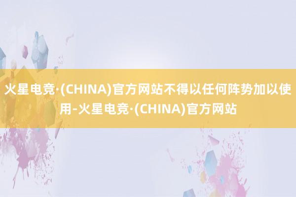 火星电竞·(CHINA)官方网站不得以任何阵势加以使用-火星电竞·(CHINA)官方网站