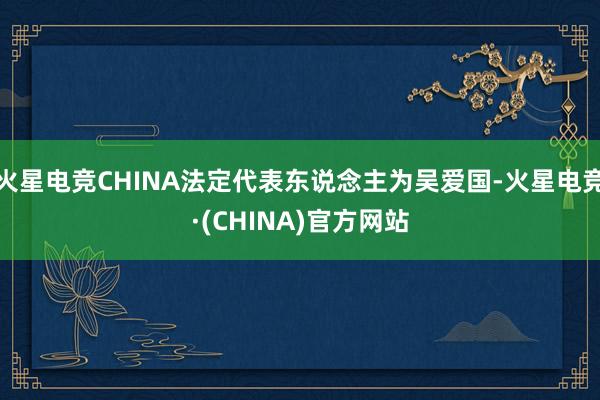 火星电竞CHINA法定代表东说念主为吴爱国-火星电竞·(CHINA)官方网站