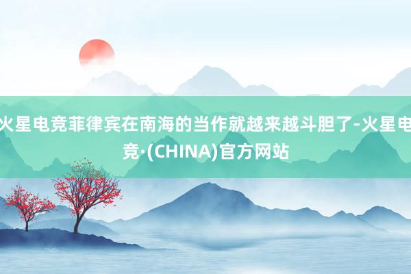 火星电竞菲律宾在南海的当作就越来越斗胆了-火星电竞·(CHINA)官方网站