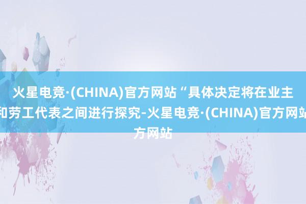 火星电竞·(CHINA)官方网站“具体决定将在业主和劳工代表之间进行探究-火星电竞·(CHINA)官方网站