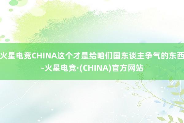 火星电竞CHINA这个才是给咱们国东谈主争气的东西-火星电竞·(CHINA)官方网站