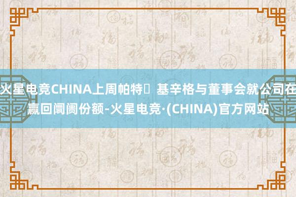 火星电竞CHINA上周帕特・基辛格与董事会就公司在赢回阛阓份额-火星电竞·(CHINA)官方网站