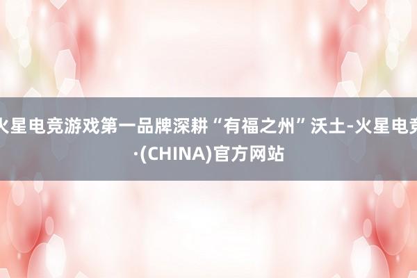 火星电竞游戏第一品牌深耕“有福之州”沃土-火星电竞·(CHINA)官方网站