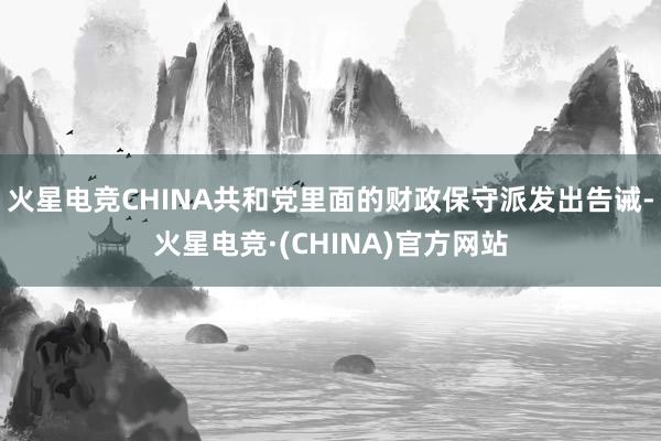 火星电竞CHINA共和党里面的财政保守派发出告诫-火星电竞·(CHINA)官方网站