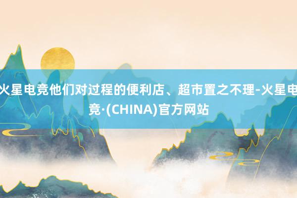火星电竞他们对过程的便利店、超市置之不理-火星电竞·(CHINA)官方网站